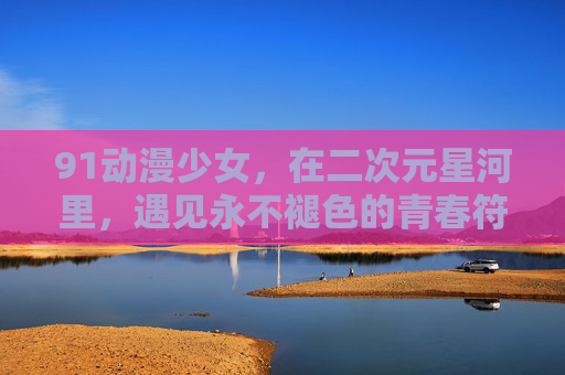 91动漫少女,在二次元星河里,遇见永不褪色的青春符号,二次元星河里的永不褪色青春符号,91动漫少女 91动漫少女,在二次元星河里,遇见永不褪色的青春符号,二次元星河里的永不褪色青春符号,91动漫少女