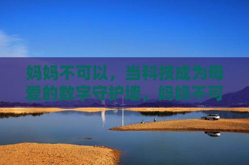 妈妈不可以,当科技成为母爱的数字守护墙,妈妈不可以忽视,科技是母爱的数字守护墙 妈妈不可以,当科技成为母爱的数字守护墙,妈妈不可以忽视,科技是母爱的数字守护墙