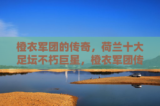 橙衣军团的传奇,荷兰十大足坛不朽巨星,橙衣军团传奇,荷兰十大足坛不朽巨星 橙衣军团的传奇,荷兰十大足坛不朽巨星,橙衣军团传奇,荷兰十大足坛不朽巨星