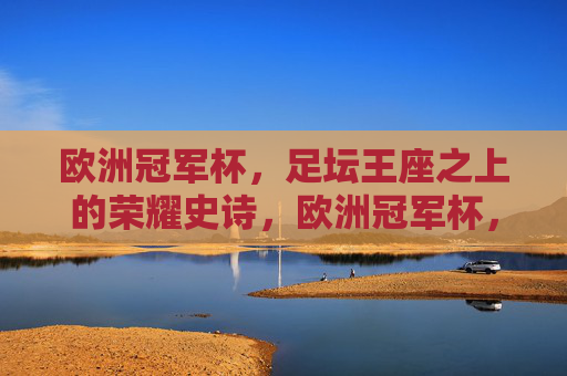欧洲冠军杯,足坛王座之上的荣耀史诗,欧洲冠军杯,足坛王座荣耀史诗 欧洲冠军杯,足坛王座之上的荣耀史诗,欧洲冠军杯,足坛王座荣耀史诗