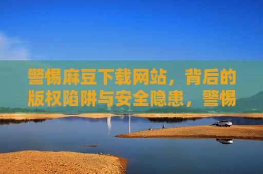 警惕麻豆下载网站,背后的版权陷阱与安全隐患,警惕麻豆下载网站,版权陷阱与安全隐患 警惕麻豆下载网站,背后的版权陷阱与安全隐患,警惕麻豆下载网站,版权陷阱与安全隐患