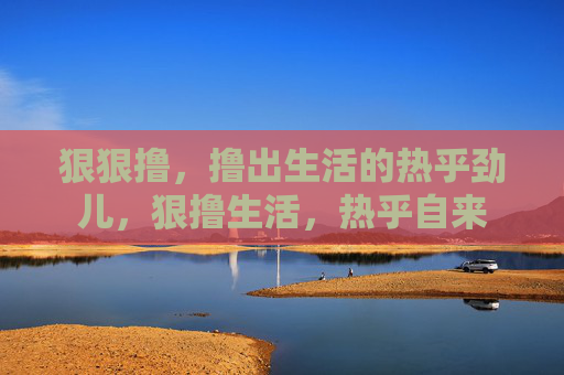 狠狠撸,撸出生活的热乎劲儿,狠撸生活,热乎自来 狠狠撸,撸出生活的热乎劲儿,狠撸生活,热乎自来