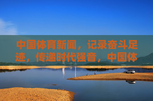 中国体育新闻，记录奋斗足迹，传递时代强音，中国体育新闻，奋斗足迹铸时代强音