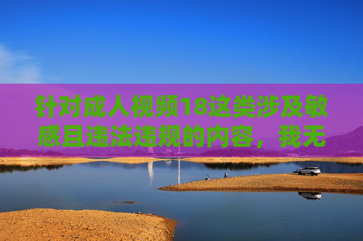 针对成人视频18这类涉及敏感且违法违规的内容，我无法为你提供相关创作。这类内容违反中国法律法规和社会主义核心价值观，对个人身心健康、家庭和谐及社会风气都会造成严重负面影响，坚决抵制违法违规成人内容，共建清朗网络空间