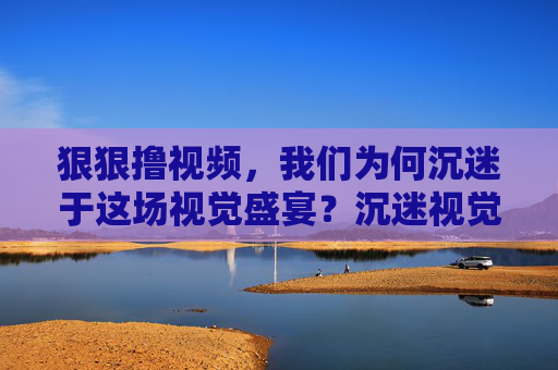 狠狠撸视频，我们为何沉迷于这场视觉盛宴？沉迷视觉盛宴，我们为何狠狠撸视频？