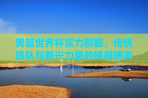 男篮世界杯实力前瞻,传统强队与新兴力量的格局博弈,男篮世界杯,传统强队与新兴力量的格局博弈 男篮世界杯实力前瞻,传统强队与新兴力量的格局博弈,男篮世界杯,传统强队与新兴力量的格局博弈