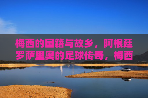 梅西的国籍与故乡,阿根廷罗萨里奥的足球传奇,梅西,阿根廷罗萨里奥的足球传奇 梅西的国籍与故乡,阿根廷罗萨里奥的足球传奇,梅西,阿根廷罗萨里奥的足球传奇