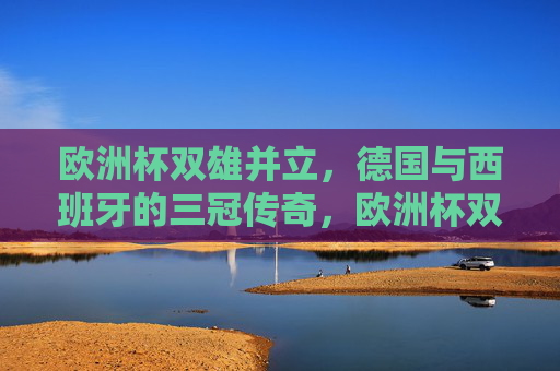 欧洲杯双雄并立,德国与西班牙的三冠传奇,欧洲杯双雄并立,德国与西班牙的三冠传奇 欧洲杯双雄并立,德国与西班牙的三冠传奇,欧洲杯双雄并立,德国与西班牙的三冠传奇