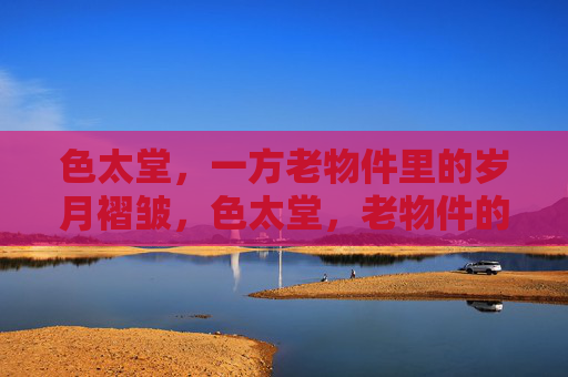 色太堂,一方老物件里的岁月褶皱,色太堂,老物件的岁月褶皱 色太堂,一方老物件里的岁月褶皱,色太堂,老物件的岁月褶皱