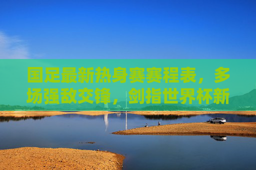 国足最新热身赛赛程表，多场强敌交锋，剑指世界杯新征程，国足最新热身赛赛程，强敌交锋，剑指世界杯新征程