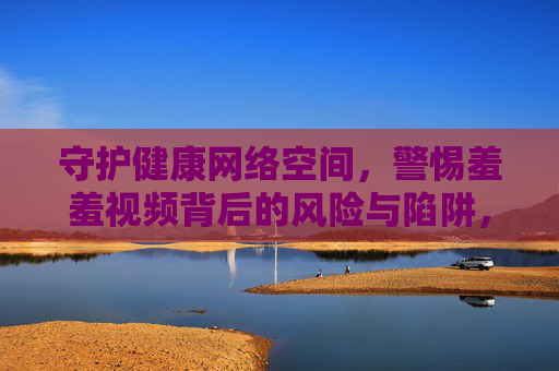 守护健康网络空间,警惕羞羞视频背后的风险与陷阱,警惕羞羞视频陷阱,守护健康网络空间 守护健康网络空间,警惕羞羞视频背后的风险与陷阱,警惕羞羞视频陷阱,守护健康网络空间