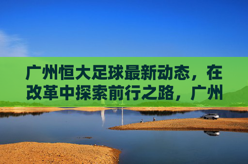 广州恒大足球最新动态,在改革中探索前行之路,广州恒大足球改革探路前行 广州恒大足球最新动态,在改革中探索前行之路,广州恒大足球改革探路前行