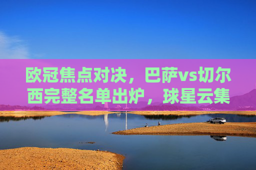 欧冠焦点对决,巴萨vs切尔西完整名单出炉,球星云集引期待,欧冠焦点对决,巴萨vs切尔西完整名单出炉,球星云集引期待 欧冠焦点对决,巴萨vs切尔西完整名单出炉,球星云集引期待,欧冠焦点对决,巴萨vs切尔西完整名单出炉,球星云集引期待