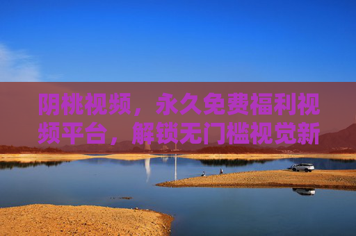 阴桃视频，永久免费福利视频平台，解锁无门槛视觉新体验，阴桃视频，永久免费解锁无门槛视觉新体验