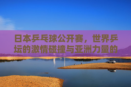 日本乒乓球公开赛,世界乒坛的激情碰撞与亚洲力量的巅峰对决,日本乒乓球公开赛,世界乒坛激情碰撞与亚洲力量巅峰对决 日本乒乓球公开赛,世界乒坛的激情碰撞与亚洲力量的巅峰对决,日本乒乓球公开赛,世界乒坛激情碰撞与亚洲力量巅峰对决