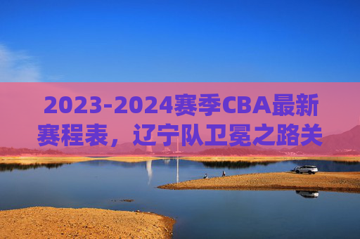 2023-2024赛季CBA最新赛程表,辽宁队卫冕之路关键战役全解析,2023-2024赛季CBA最新赛程,辽宁队卫冕关键战役全解析 2023-2024赛季CBA最新赛程表,辽宁队卫冕之路关键战役全解析,2023-2024赛季CBA最新赛程,辽宁队卫冕关键战役全解析