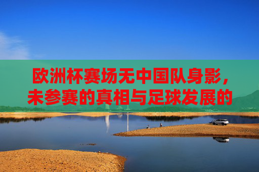 欧洲杯赛场无中国队身影,未参赛的真相与足球发展的现实思考,欧洲杯无中国队,缺席真相与足球发展现实思考 欧洲杯赛场无中国队身影,未参赛的真相与足球发展的现实思考,欧洲杯无中国队,缺席真相与足球发展现实思考