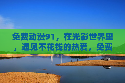 免费动漫91,在光影世界里,遇见不花钱的热爱,免费动漫91,光影世界遇见不花钱热爱 免费动漫91,在光影世界里,遇见不花钱的热爱,免费动漫91,光影世界遇见不花钱热爱