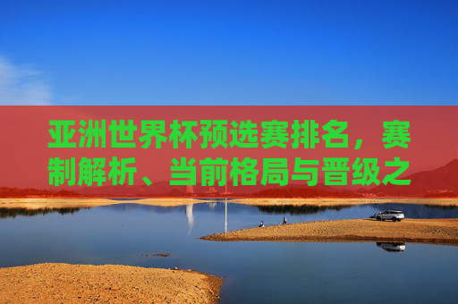 亚洲世界杯预选赛排名,赛制解析、当前格局与晋级之路 亚洲世界杯预选赛排名,赛制解析、当前格局与晋级之路