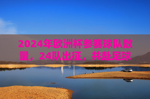 2024年欧洲杯参赛球队数量,24队出征,共赴足球盛宴,2024欧洲杯,24队出征共赴足球盛宴 2024年欧洲杯参赛球队数量,24队出征,共赴足球盛宴,2024欧洲杯,24队出征共赴足球盛宴