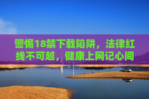 警惕18禁下载陷阱,法律红线不可越,健康上网记心间,警惕18禁下载陷阱,法律红线护健康上网 警惕18禁下载陷阱,法律红线不可越,健康上网记心间,警惕18禁下载陷阱,法律红线护健康上网
