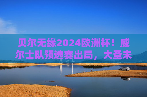 贝尔无缘2024欧洲杯!威尔士队预选赛出局,大圣未能圆梦德国,贝尔无缘2024欧洲杯!威尔士预选赛出局 贝尔无缘2024欧洲杯!威尔士队预选赛出局,大圣未能圆梦德国,贝尔无缘2024欧洲杯!威尔士预选赛出局