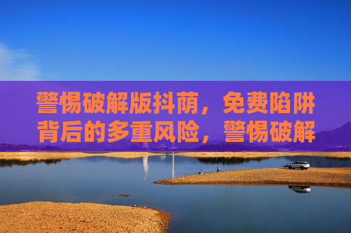警惕破解版抖荫,免费陷阱背后的多重风险,警惕破解版抖荫,免费陷阱背后的多重风险 警惕破解版抖荫,免费陷阱背后的多重风险,警惕破解版抖荫,免费陷阱背后的多重风险
