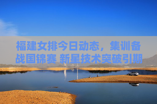 福建女排今日动态,集训备战国锦赛 新星技术突破引期待,福建女排集训备战国锦赛 新星技术突破引期待 福建女排今日动态,集训备战国锦赛 新星技术突破引期待,福建女排集训备战国锦赛 新星技术突破引期待