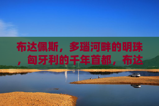 布达佩斯，多瑙河畔的明珠，匈牙利的千年首都，布达佩斯，多瑙河畔的千年明珠