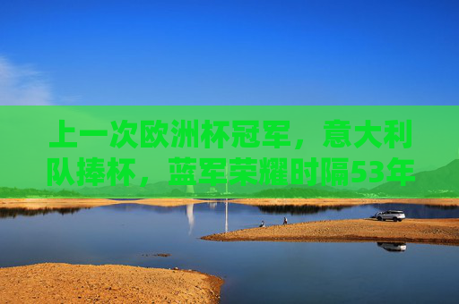 上一次欧洲杯冠军，意大利队捧杯，蓝军荣耀时隔53年再降临，意大利蓝军时隔53年再捧杯 欧洲杯荣耀降临