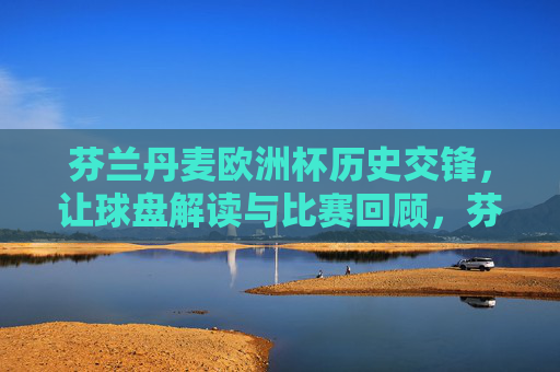 芬兰丹麦欧洲杯历史交锋,让球盘解读与比赛回顾,芬兰丹麦欧洲杯历史交锋,让球盘解读与比赛回顾 芬兰丹麦欧洲杯历史交锋,让球盘解读与比赛回顾,芬兰丹麦欧洲杯历史交锋,让球盘解读与比赛回顾