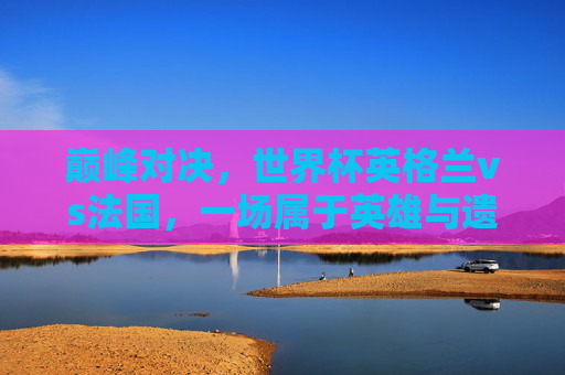 巅峰对决,世界杯英格兰vs法国,一场属于英雄与遗憾的史诗 巅峰对决,世界杯英格兰vs法国,一场属于英雄与遗憾的史诗