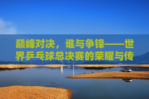 巅峰对决，谁与争锋——世界乒乓球总决赛的荣耀与传承，巅峰对决，荣耀传承——世界乒乓球总决赛