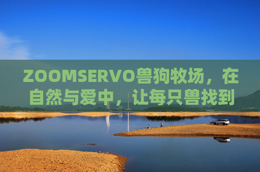 ZOOMSERVO兽狗牧场,在自然与爱中,让每只兽找到回家的牧,ZOOMSERVO兽狗牧场,自然与爱,让每只兽找到回家的牧 ZOOMSERVO兽狗牧场,在自然与爱中,让每只兽找到回家的牧,ZOOMSERVO兽狗牧场,自然与爱,让每只兽找到回家的牧