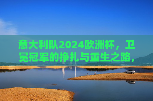 意大利队2024欧洲杯,卫冕冠军的挣扎与重生之路,意大利队2024欧洲杯,卫冕冠军的挣扎与重生 意大利队2024欧洲杯,卫冕冠军的挣扎与重生之路,意大利队2024欧洲杯,卫冕冠军的挣扎与重生