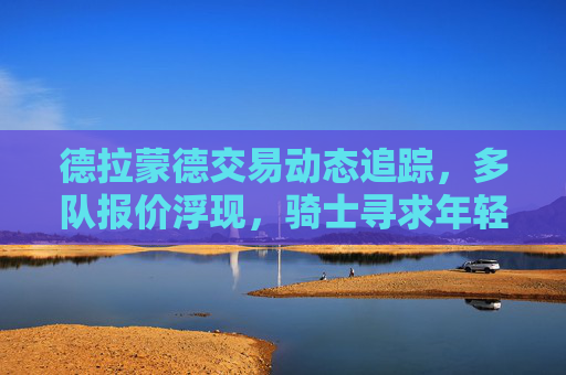 德拉蒙德交易动态追踪,多队报价浮现,骑士寻求年轻资产换重建筹码 德拉蒙德交易动态追踪,多队报价浮现,骑士寻求年轻资产换重建筹码