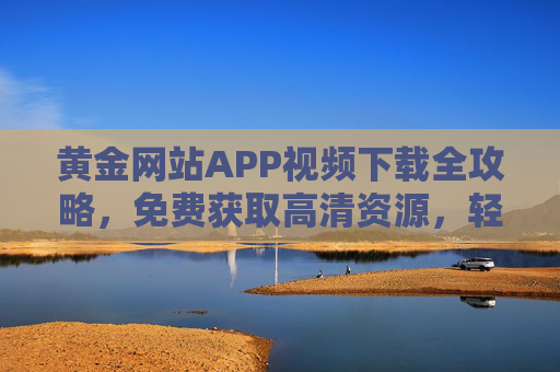 黄金网站APP视频下载全攻略,免费获取高清资源,轻松畅享精彩内容,黄金网站APP视频下载全攻略,免费获取高清资源,畅享精彩内容 黄金网站APP视频下载全攻略,免费获取高清资源,轻松畅享精彩内容,黄金网站APP视频下载全攻略,免费获取高清资源,畅享精彩内容