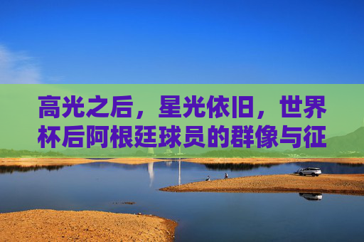 高光之后，星光依旧，世界杯后阿根廷球员的群像与征程，高光之后，星光依旧，阿根廷球员群像与征程