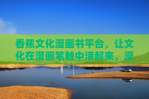 香蕉文化漫画书平台,让文化在漫画笔触中活起来,漫画笔触活化香蕉文化 香蕉文化漫画书平台,让文化在漫画笔触中活起来,漫画笔触活化香蕉文化