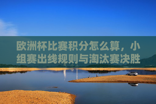 欧洲杯比赛积分怎么算,小组赛出线规则与淘汰赛决胜逻辑 欧洲杯比赛积分怎么算,小组赛出线规则与淘汰赛决胜逻辑