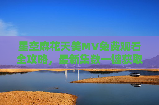 星空麻花天美MV免费观看全攻略，最新集数一键获取，高清画质无广告？星空麻花天美MV免费观看全攻略，最新集数一键获取，高清无广告