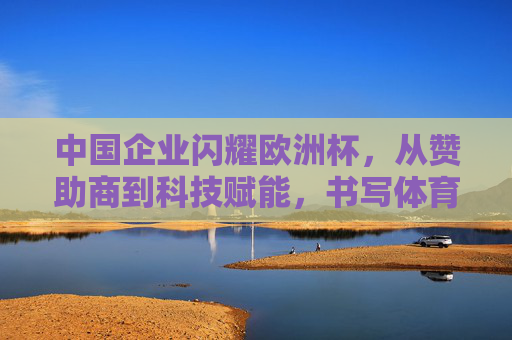 中国企业闪耀欧洲杯,从赞助商到科技赋能,书写体育营销新篇章,中国企业闪耀欧洲杯,科技赋能体育营销新篇章 中国企业闪耀欧洲杯,从赞助商到科技赋能,书写体育营销新篇章,中国企业闪耀欧洲杯,科技赋能体育营销新篇章