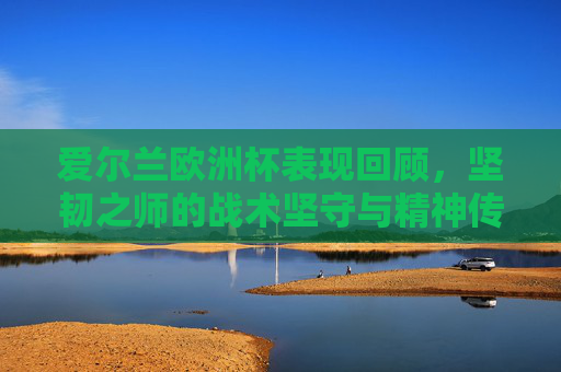 爱尔兰欧洲杯表现回顾,坚韧之师的战术坚守与精神传承,坚韧之师,爱尔兰欧洲杯的战术坚守与精神传承 爱尔兰欧洲杯表现回顾,坚韧之师的战术坚守与精神传承,坚韧之师,爱尔兰欧洲杯的战术坚守与精神传承