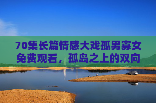 70集长篇情感大戏孤男寡女免费观看,孤岛之上的双向救赎,70集细品人性微光,孤岛孤男寡女,70集长篇情感大戏的双向救赎与人性微光 70集长篇情感大戏孤男寡女免费观看,孤岛之上的双向救赎,70集细品人性微光,孤岛孤男寡女,70集长篇情感大戏的双向救赎与人性微光