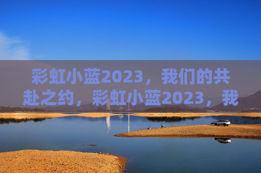 彩虹小蓝2023,我们的共赴之约,彩虹小蓝2023,我们的共赴之约 彩虹小蓝2023,我们的共赴之约,彩虹小蓝2023,我们的共赴之约