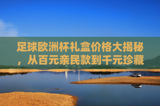 足球欧洲杯礼盒价格大揭秘,从百元亲民款到千元珍藏款,哪款值得入手?欧洲杯礼盒价格大揭秘,百元亲民到千元珍藏,哪款值得入手? 足球欧洲杯礼盒价格大揭秘,从百元亲民款到千元珍藏款,哪款值得入手?欧洲杯礼盒价格大揭秘,百元亲民到千元珍藏,哪款值得入手?