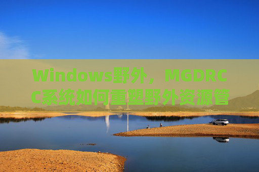 Windows野外,MGDRCC系统如何重塑野外资源管理新生态,MGDRCC系统重塑Windows野外资源管理新生态 Windows野外,MGDRCC系统如何重塑野外资源管理新生态,MGDRCC系统重塑Windows野外资源管理新生态