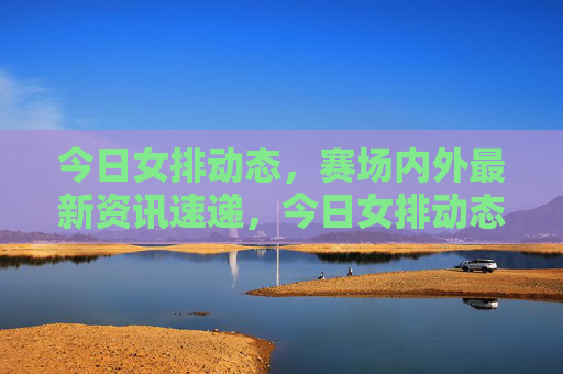 今日女排动态,赛场内外最新资讯速递,今日女排动态,赛场内外资讯速递 今日女排动态,赛场内外最新资讯速递,今日女排动态,赛场内外资讯速递