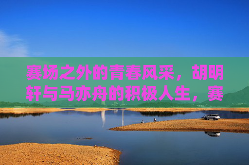 赛场之外的青春风采,胡明轩与马亦舟的积极人生,赛场之外的青春风采,胡明轩与马亦舟的积极人生 赛场之外的青春风采,胡明轩与马亦舟的积极人生,赛场之外的青春风采,胡明轩与马亦舟的积极人生
