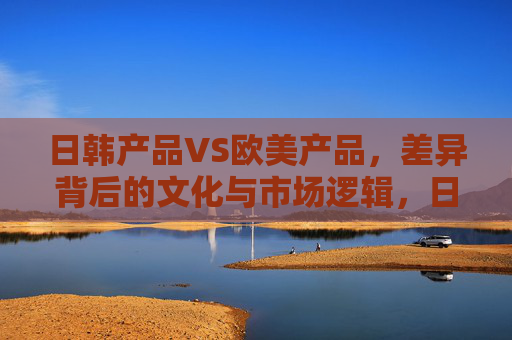 日韩产品VS欧美产品,差异背后的文化与市场逻辑,日韩VS欧美,产品差异的文化与市场逻辑 日韩产品VS欧美产品,差异背后的文化与市场逻辑,日韩VS欧美,产品差异的文化与市场逻辑